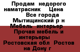 Продам  недорого наматрасник  › Цена ­ 6 500 - Все города, Мытищинский р-н Мебель, интерьер » Прочая мебель и интерьеры   . Ростовская обл.,Ростов-на-Дону г.